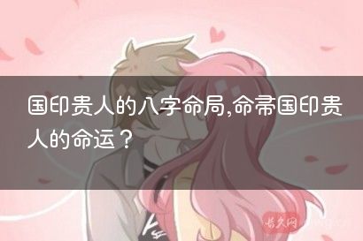 国印贵人的八字命局,命带国印贵人的命运？