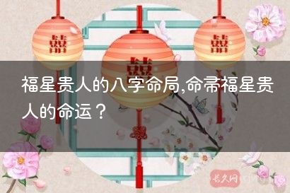福星贵人的八字命局,命带福星贵人的命运？