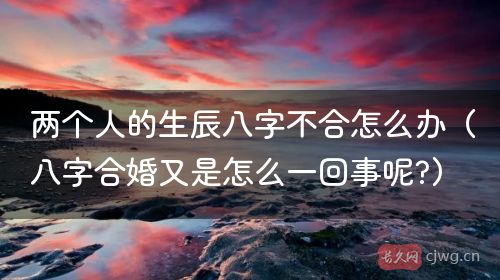 两个人的生辰八字不合怎么办（八字合婚又是怎么一回事呢?）